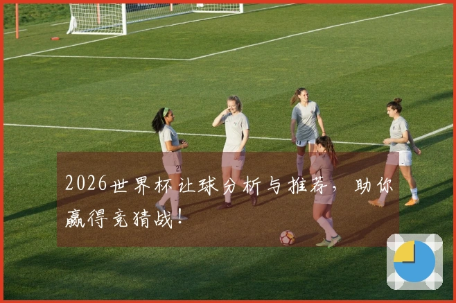 2026世界杯让球分析与推荐，助你赢得竞猜战！